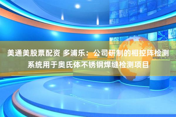 美通美股票配资 多浦乐：公司研制的相控阵检测系统用于奥氏体不锈钢焊缝检测项目