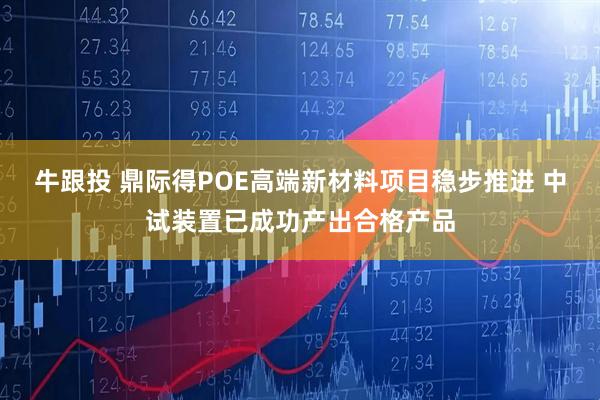 牛跟投 鼎际得POE高端新材料项目稳步推进 中试装置已成功产出合格产品
