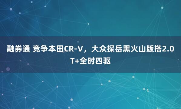 融券通 竞争本田CR-V，大众探岳黑火山版搭2.0T+全时四驱
