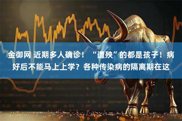 金御网 近期多人确诊！ “遭殃”的都是孩子！病好后不能马上上学？各种传染病的隔离期在这