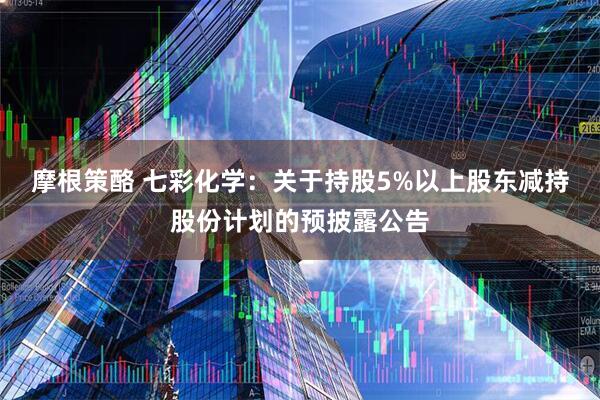 摩根策酪 七彩化学：关于持股5%以上股东减持股份计划的预披露公告