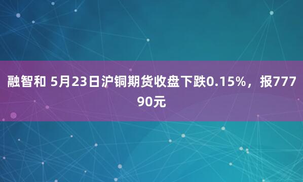 融智和 5月23日沪铜期货收盘下跌0.15%，报77790元