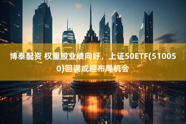 博泰配资 权重股业绩向好，上证50ETF(510050)回调或迎布局机会