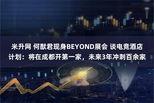 米升网 何猷君现身BEYOND展会 谈电竞酒店计划：将在成都开第一家，未来3年冲刺百余家