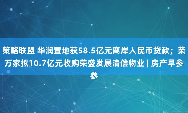 策略联盟 华润置地获58.5亿元离岸人民币贷款；荣万家拟10.7亿元收购荣盛发展清偿物业 | 房产早参