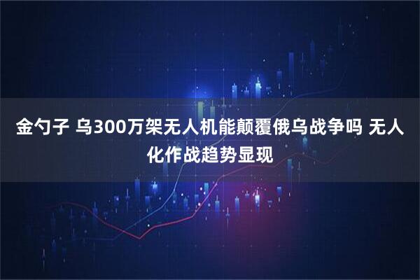 金勺子 乌300万架无人机能颠覆俄乌战争吗 无人化作战趋势显现
