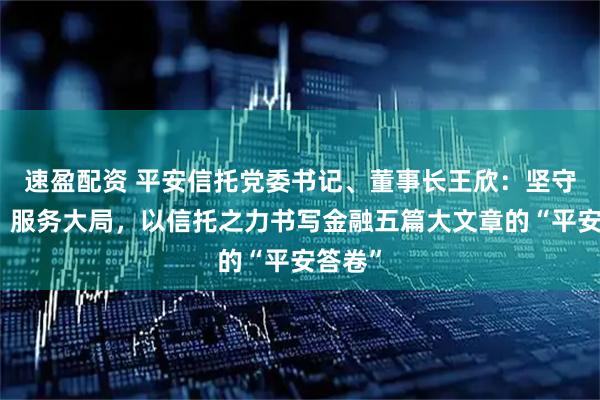 速盈配资 平安信托党委书记、董事长王欣：坚守本源、服务大局，以信托之力书写金融五篇大文章的“平安答卷”