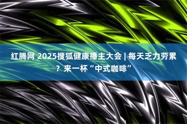 红腾网 2025搜狐健康播主大会 | 每天乏力劳累？来一杯“中式咖啡”