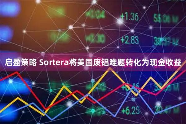 启盈策略 Sortera将美国废铝难题转化为现金收益