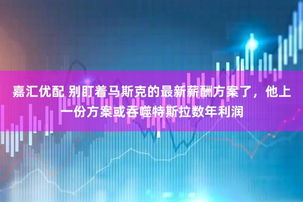 嘉汇优配 别盯着马斯克的最新薪酬方案了，他上一份方案或吞噬特斯拉数年利润