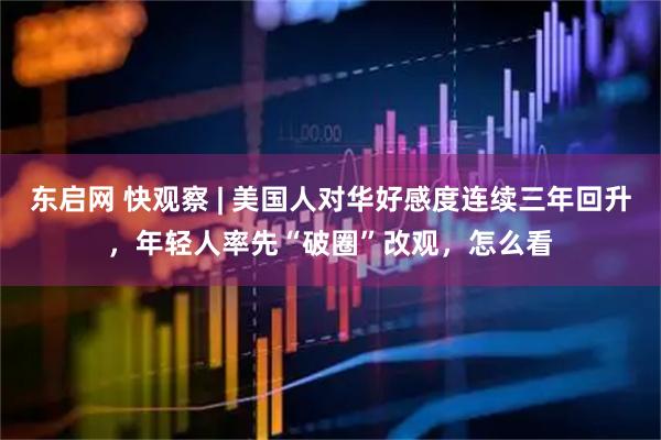 东启网 快观察 | 美国人对华好感度连续三年回升，年轻人率先“破圈”改观，怎么看