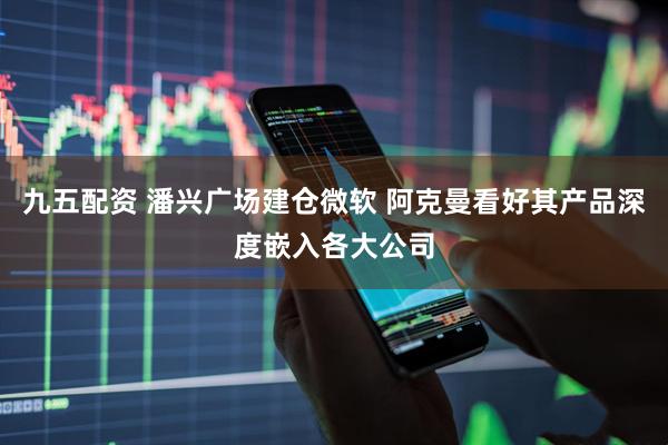 九五配资 潘兴广场建仓微软 阿克曼看好其产品深度嵌入各大公司
