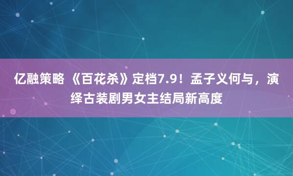 亿融策略 《百花杀》定档7.9！孟子义何与，演绎古装剧男女主结局新高度