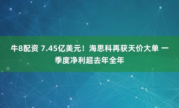 牛8配资 7.45亿美元！海思科再获天价大单 一季度净利超去年全年