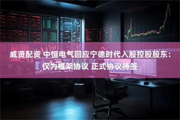 威贤配资 中恒电气回应宁德时代入股控股股东：仅为框架协议 正式协议待签
